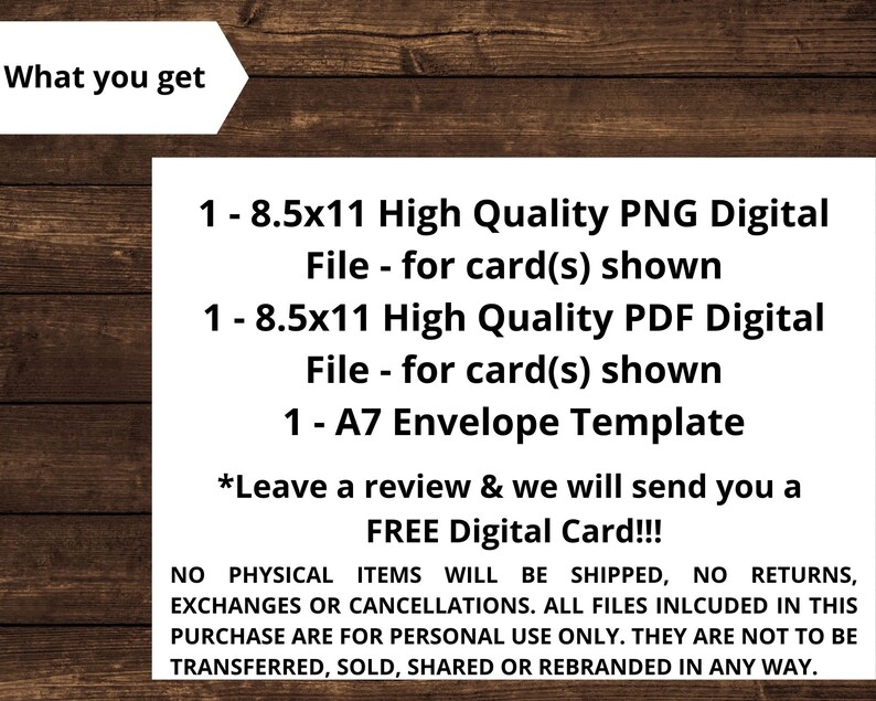May include: A digital download listing for a printable card and envelope template. The listing includes one 8.5x11 inch PNG file, one 8.5x11 inch PDF file, and one A7 envelope template. The text on the image reads "What you get", "1 - 8.5x11 High Quality PNG Digital File - for card(s) shown", "1 - 8.5x11 High Quality PDF Digital File - for card(s) shown", "1 - A7 Envelope Template", "*Leave a review & we will send you a FREE Digital Card!!!", "NO PHYSICAL ITEMS WILL BE SHIPPED, NO RETURNS, EXCHANGES OR CANCELLATIONS. ALL FILES INLCUDED IN THIS PURCHASE ARE FOR PERSONAL USE ONLY. THEY ARE NOT TO BE TRANSFERRED, SOLD, SHARED OR REBRANDED IN ANY WAY."
