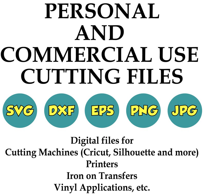 May include: A graphic showing the text "PERSONAL AND COMMERCIAL USE CUTTING FILES" in black text. Below the text are five colored circles with the text "SVG", "DXF", "EPS", "PNG", and "JPG" in yellow text. The text below the circles reads "Digital files for Cutting Machines (Cricut, Silhouette and more) Printers Iron on Transfers Vinyl Applications, etc."