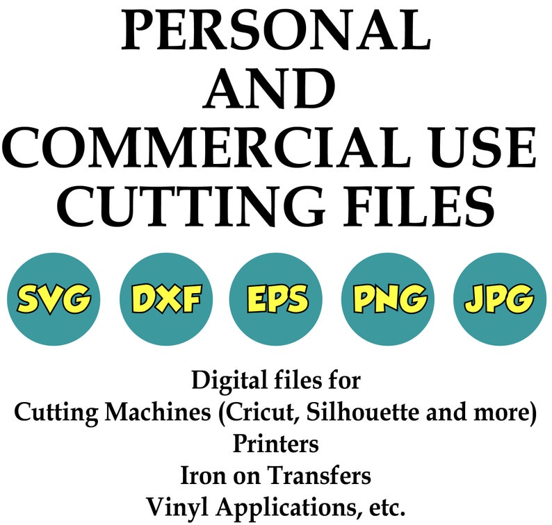 May include: A graphic showing the text "PERSONAL AND COMMERCIAL USE CUTTING FILES" in black text. Below the text are five colored circles with the text "SVG", "DXF", "EPS", "PNG", and "JPG" in yellow text. The text below the circles reads "Digital files for Cutting Machines (Cricut, Silhouette and more) Printers Iron on Transfers Vinyl Applications, etc."