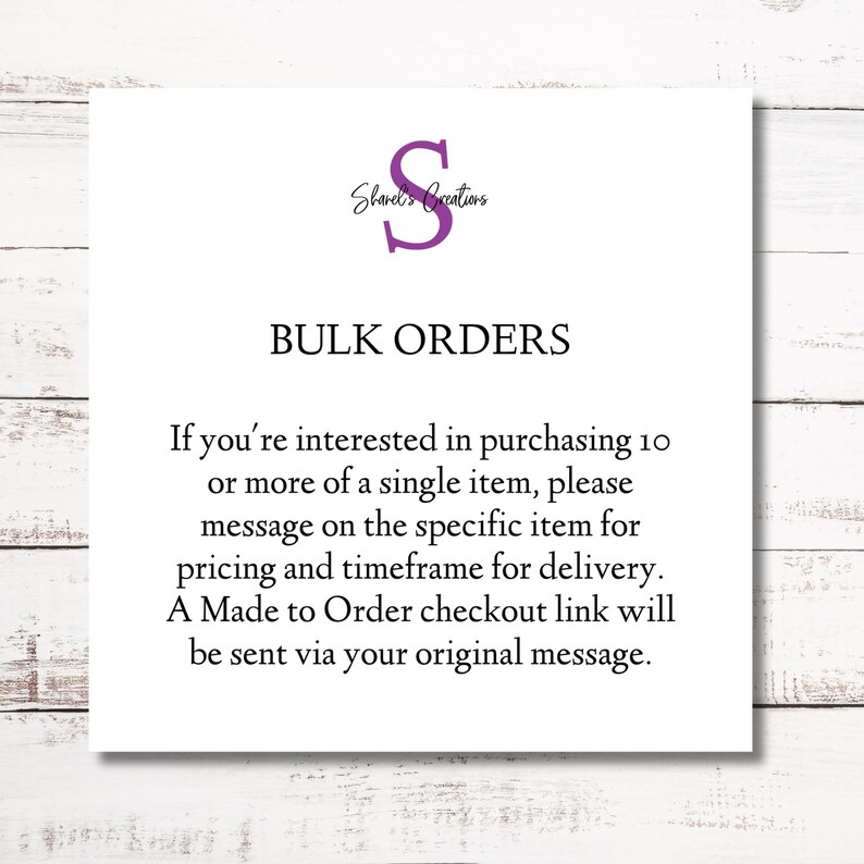 May include: A white card with black text that reads "Shared's Creations" and "BULK ORDERS". The text below explains that if you are interested in purchasing 10 or more of a single item, please message on the specific item for pricing and timeframe for delivery. A Made to Order checkout link will be sent via your original message.