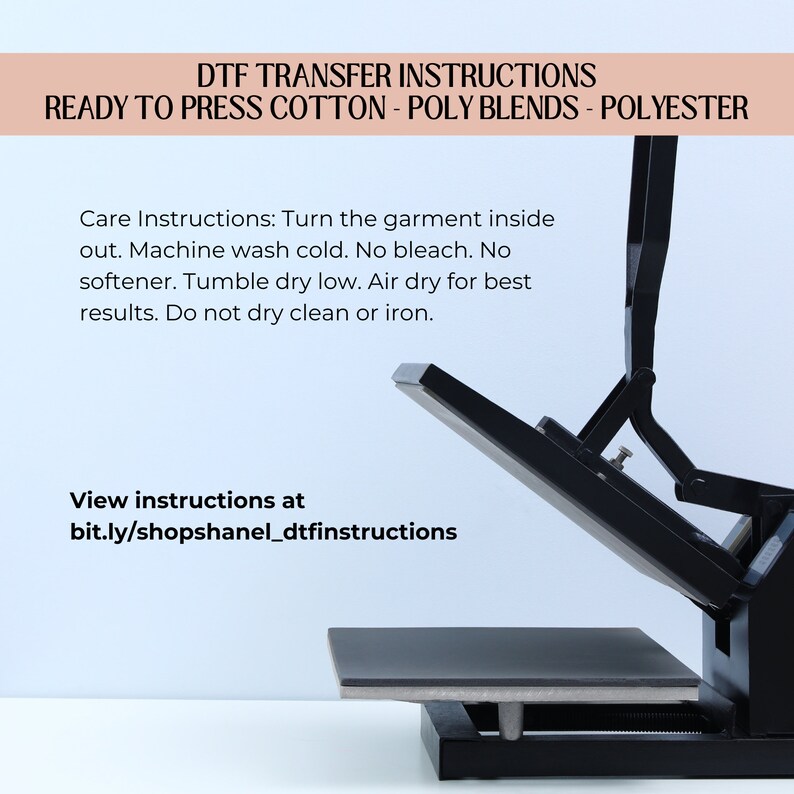 May include: A black heat press machine with a flat, rectangular surface. The machine is open and angled upwards. The text "DTF TRANSFER INSTRUCTIONS READY TO PRESS COTTON - POLY BLENDS - POLYESTER" is at the top of the image. The text "Care Instructions: Turn the garment inside out. Machine wash cold. No bleach. No softener. Tumble dry low. Air dry for best results. Do not dry clean or iron." is below the machine. The text "View instructions at bit.ly/shopshanel_dtfinstructions" is at the bottom of the image.