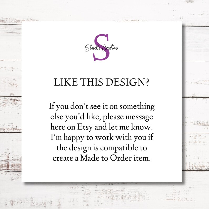 May include: A white card with the text "Shared's Creations" and a purple letter "S" in a circle. The text "LIKE THIS DESIGN?" is in a larger font size. The text below reads: "If you don't see it on something else you'd like, please message here on Etsy and let me know. I'm happy to work with you if the design is compatible to create a Made to Order item."