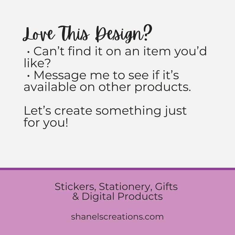 Op de afbeelding: Tekstafbeelding met de woorden "Love This Design?" en "Can't find it on an item you'd like?" gevolgd door "Message me to see if it's available on other products." en "Let's create something just for you!" De tekst is zwart op een witte achtergrond. Onder de tekst bevindt zich een paarse rechthoek met de tekst "Stickers, Stationery, Gifts & Digital Products" en "shanelscreations.com" in wit.
