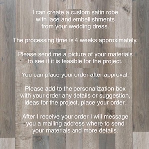 May include: Text on a woodgrain background that reads: 'I can create a custom satin robe with lace and embellishments from your wedding dress. The processing time is 4 weeks approximately. Please send me a picture of your materials to see if it is feasible for the project. You can place your order after approval. Please add to the personalization box with your order any details or suggestion, ideas for the project, place your order. After I receive your order I will message you a mailing address where to send your materials and more details.'