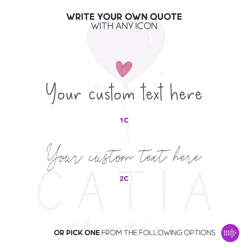 May include: A white heart-shaped balloon with a pink heart inside. The text "Your custom text here" is written twice in cursive, with the numbers "1C" and "2C" written below each line of text. The text "WRITE YOUR OWN QUOTE WITH ANY ICON" is at the top of the image. The text "OR PICK ONE FROM THE FOLLOWING OPTIONS" is at the bottom of the image.