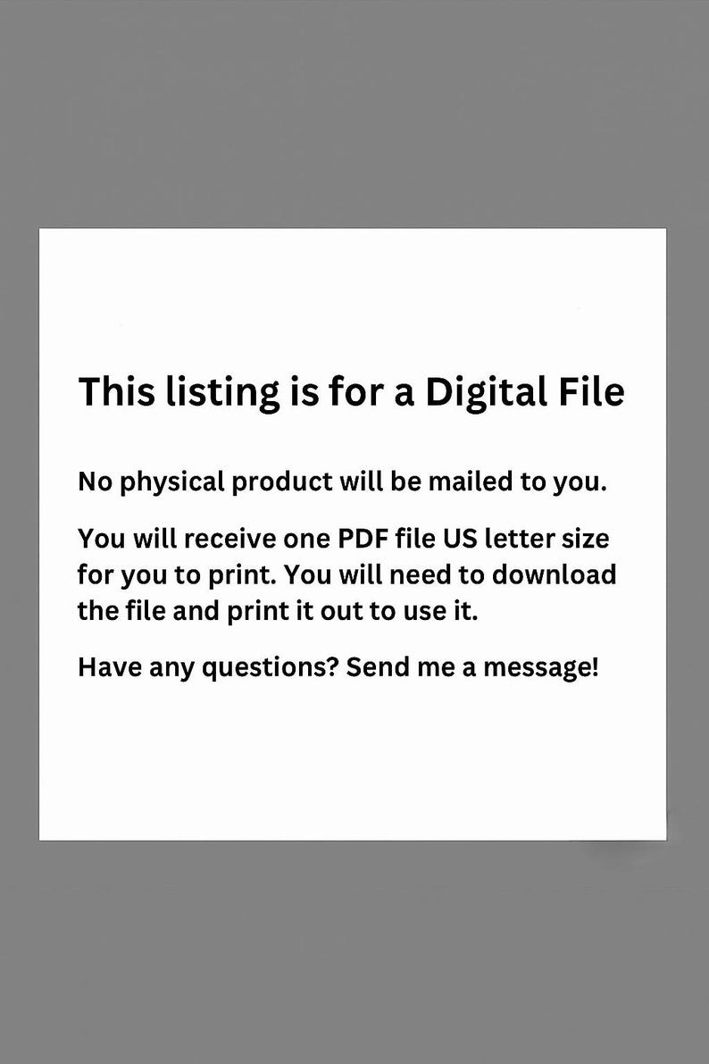 May include: White rectangular graphic on a gray background. The text reads: "This listing is for a Digital File. No physical product will be mailed to you. You will receive one PDF file US letter size for you to print."