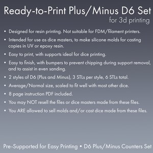 May include: Ready-to-print 3D printable dice set for resin printing. The set includes 6 STL files for two styles of D6 dice, plus and minus, with supports for easy printing. The dice are designed to fit well with other dice. The listing includes an 8-page instruction PDF.