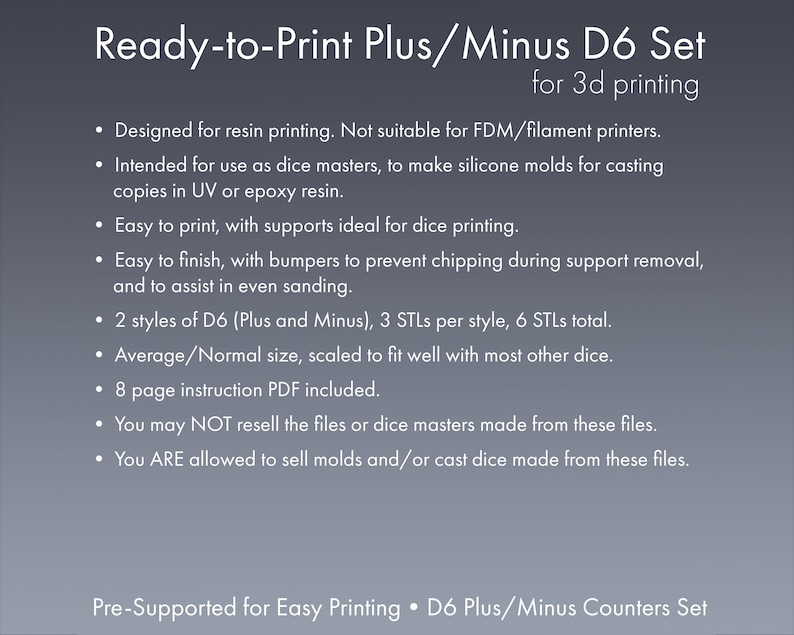 May include: Ready-to-print 3D printable dice set for resin printing. The set includes 6 STL files for two styles of D6 dice, plus and minus, with supports for easy printing. The dice are designed to fit well with other dice. The listing includes an 8-page instruction PDF.