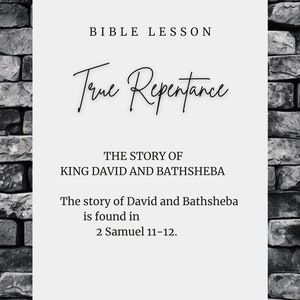 May include: A black and white image with a brick background. The text "BIBLE LESSON" is at the top of the image. The text "True Repentance" is in cursive and is larger than the other text. The text "THE STORY OF KING DAVID AND BATHSHEBA" is below the cursive text. The text "The story of David and Bathsheba is found in 2 Samuel 11-12." is below the previous text. The text "SUNRISESTUDIONC.ETSY.COM" is at the bottom of the image.