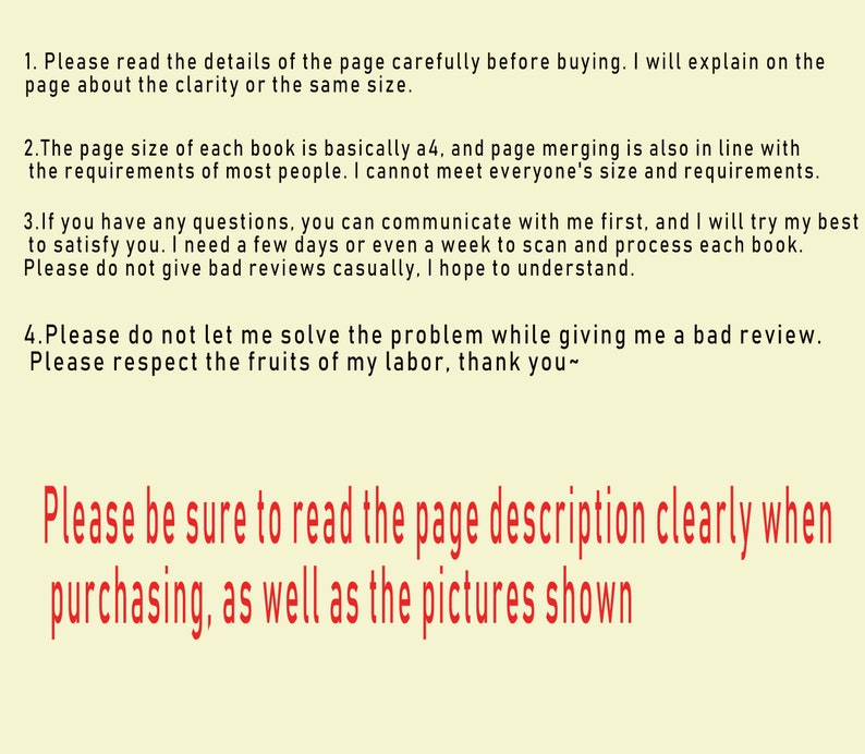 May include: Text on a yellow background with red text. The text reads: "Please read the details of the page carefully before buying. I will explain on the page about the clarity or the same size. The page size of each book is basically A4, and page merging is also in line with the requirements of most people. I cannot meet everyone's size and requirements. If you have any questions, you can communicate with me first, and I will try my best to satisfy you. I need a few days or even a week to scan and process each book. Please do not give bad reviews casually, I hope to understand. Please do not let me solve the problem while giving me a bad review. Please respect the fruits of my labour, thank you~ Please be sure to read the page description clearly when purchasing, as well as the pictures shown."
