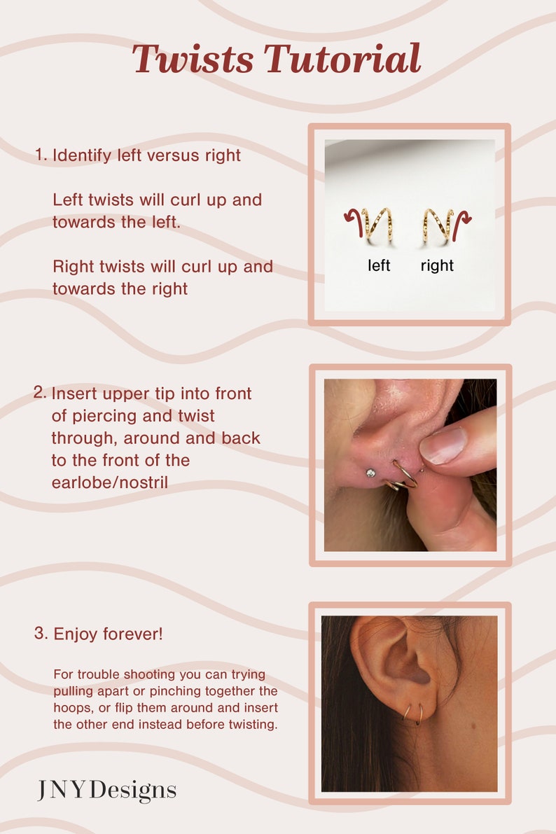 May include: A tutorial on how to insert twist earrings. The image shows a close-up of an ear with a gold twist earring being inserted. The text in the image reads "Twists Tutorial", "Identify left versus right", "Left twists will curl up and towards the left", "Right twists will curl up and towards the right", "Insert upper tip into front of piercing and twist through, around and back to the front of the earlobe/nostril", "Enjoy forever!", "For trouble shooting you can trying pulling apart or pinching together the hoops, or flip them around and insert the other end instead before twisting.", and "JNY Designs".