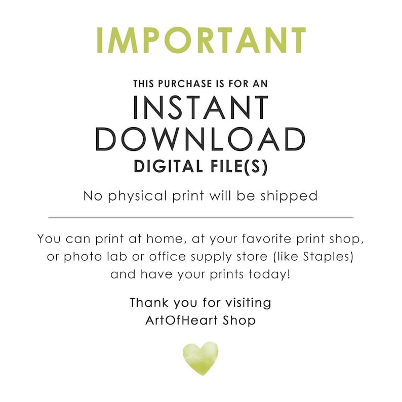 May include: A digital download notice with the text "IMPORTANT THIS PURCHASE IS FOR AN INSTANT DOWNLOAD DIGITAL FILE(S) No physical print will be shipped You can print at home, at your favorite print shop, or photo lab or office supply store (like Staples) and have your prints today! Thank you for visiting ArtOfHeart Shop" and a green heart.