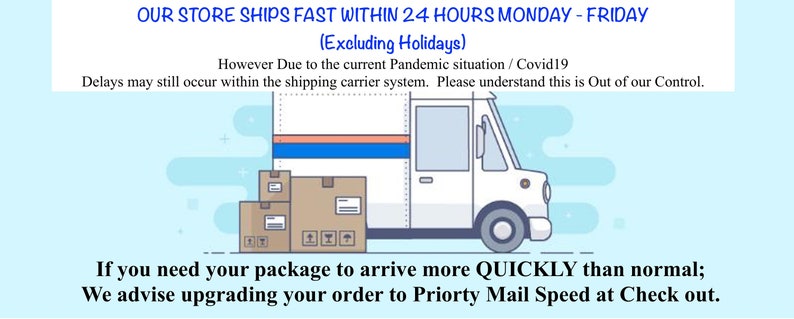 May include: Illustration of a white delivery truck with packages in the back. The text reads "OUR STORE SHIPS FAST WITHIN 24 HOURS MONDAY - FRIDAY (Excluding Holidays) However Due to the current Pandemic situation / Covid19 Delays may still occur within the shipping carrier system. Please understand this is Out of our Control. If you need your package to arrive more QUICKLY than normal; We advise upgrading your order to Priority Mail Speed at Check out."