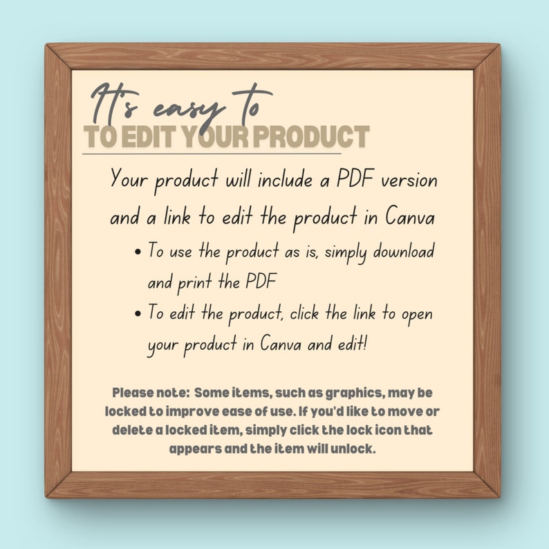 May include: A white board with a wooden frame, displaying instructions on how to edit a product. The text reads "It's easy to TO EDIT YOUR PRODUCT. Your product will include a PDF version and a link to edit the product in Canva. To use the product as is, simply download and print the PDF. To edit the product, click the link to open your product in Canva and edit! Please note: Some items, such as graphics, may be locked to improve ease of use. If you'd like to move or delete a locked item, simply click the lock icon that appears and the item will unlock."
