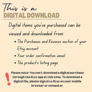 May include: Text on a beige background explaining that this is a digital download and how to access it. The text says "This is a DIGITAL DOWNLOAD. Digital items you've purchased can be viewed and downloaded from: &bull; The Purchases and Reviews section of your Etsy account &bull; Your order confirmation email &bull; The product's listing page. Please note: You can't download a digital purchase through the Etsy app at this time. To download a digital file, please sign in to Etsy on your mobile browser or computer."
