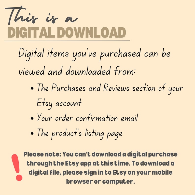 May include: Text on a beige background explaining that this is a digital download and how to access it. The text says "This is a DIGITAL DOWNLOAD. Digital items you've purchased can be viewed and downloaded from: &bull; The Purchases and Reviews section of your Etsy account &bull; Your order confirmation email &bull; The product's listing page. Please note: You can't download a digital purchase through the Etsy app at this time. To download a digital file, please sign in to Etsy on your mobile browser or computer."