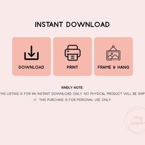 May include: Instant download graphic with three icons: a download arrow, a printer, and a picture frame. The text "INSTANT DOWNLOAD" is at the top of the graphic. The text "DOWNLOAD", "PRINT", and "FRAME & HANG" are below the icons. The text "KINDLY NOTE:" is below the icons. The text "// THIS LISTING IS FOR AN INSTANT DOWNLOAD ONLY. NO PHYSICAL PRODUCT WILL BE SHIPPED." is below the text "KINDLY NOTE:". The text "// THIS PURCHASE IS FOR PERSONAL USE ONLY." is below the previous text. The text "May LineArt" is at the bottom of the graphic.