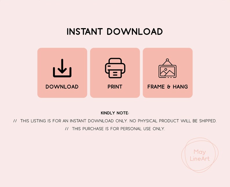 May include: Instant download graphic with three icons: a download arrow, a printer, and a picture frame. The text "INSTANT DOWNLOAD" is at the top of the graphic. The text "DOWNLOAD", "PRINT", and "FRAME & HANG" are below the icons. The text "KINDLY NOTE:" is below the icons. The text "// THIS LISTING IS FOR AN INSTANT DOWNLOAD ONLY. NO PHYSICAL PRODUCT WILL BE SHIPPED." is below the text "KINDLY NOTE:". The text "// THIS PURCHASE IS FOR PERSONAL USE ONLY." is below the previous text. The text "May LineArt" is at the bottom of the graphic.