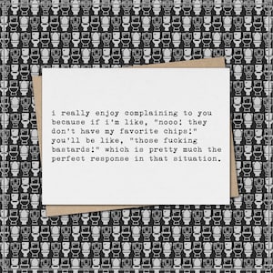 May include: A white card with text on a brown envelope, set against a black and white toilet pattern background. The card reads: "i really enjoy complaining to you because if i'm like, "nooo! they don't have my favorite chips!" you'll be like, "those fucking bastards!" which is pretty much the perfect response in that situation."