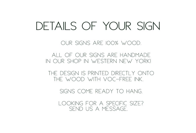 May include: Text on a white background that reads: "DETAILS OF YOUR SIGN OUR SIGNS ARE 100% WOOD. ALL OF OUR SIGNS ARE HANDMADE IN OUR SHOP IN WESTERN NEW YORK! THE DESIGN IS PRINTED DIRECTLY ONTO THE WOOD WITH VOC-FREE INK. SIGNS COME READY TO HANG. LOOKING FOR A SPECIFIC SIZE? SEND US A MESSAGE."
