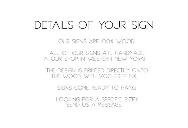 May include: Text on a white background that reads: "DETAILS OF YOUR SIGN OUR SIGNS ARE 100% WOOD. ALL OF OUR SIGNS ARE HANDMADE IN OUR SHOP IN WESTERN NEW YORK! THE DESIGN IS PRINTED DIRECTLY ONTO THE WOOD WITH VOC-FREE INK. SIGNS COME READY TO HANG. LOOKING FOR A SPECIFIC SIZE? SEND US A MESSAGE."