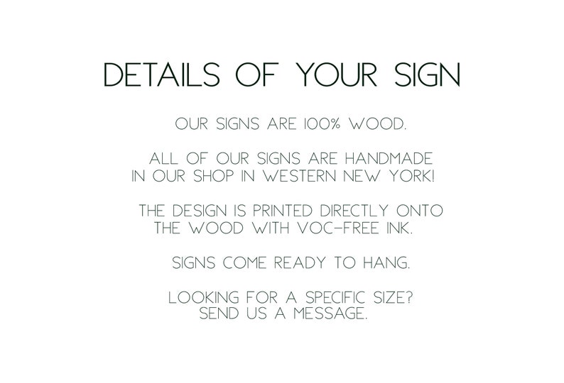 May include: Text on a white background that reads: "DETAILS OF YOUR SIGN OUR SIGNS ARE 100% WOOD. ALL OF OUR SIGNS ARE HANDMADE IN OUR SHOP IN WESTERN NEW YORK! THE DESIGN IS PRINTED DIRECTLY ONTO THE WOOD WITH VOC-FREE INK. SIGNS COME READY TO HANG. LOOKING FOR A SPECIFIC SIZE? SEND US A MESSAGE."