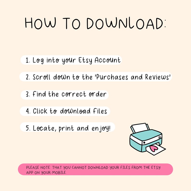 May include: A pink and white illustration with instructions on how to download digital files from Etsy. The illustration includes a printer with a heart-shaped paper coming out of it. The text reads: "HOW TO DOWNLOAD: 1. Log into your Etsy Account 2. Scroll down to the 'Purchases and Reviews' 3. Find the correct order 4. Click to download files 5. Locate, print and enjoy! PLEASE NOTE: THAT YOU CANNOT DOWNLOAD YOUR FILES FROM THE ETSY APP ON YOUR MOBILE."