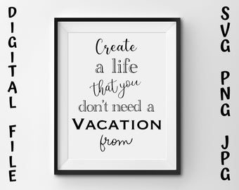 Create a Life That You Don't Need a Vacation From, svg, png, jpg, sublimation, Wall art, Printable