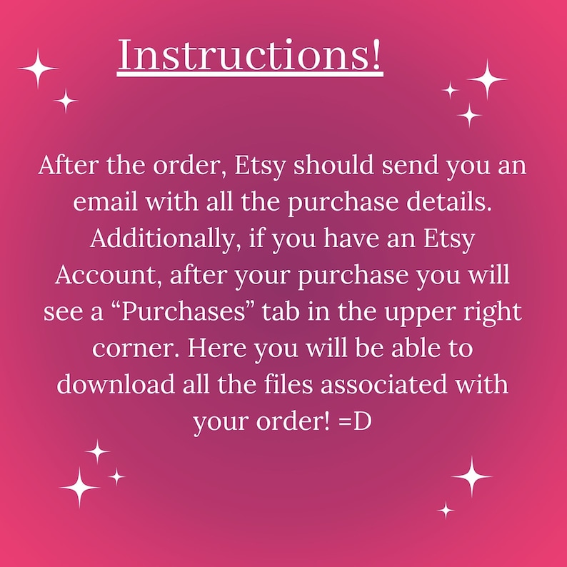May include: Pink background with white text explaining how to access purchased files on Etsy. The text reads "Instructions! After the order, Etsy should send you an email with all the purchase details. Additionally, if you have an Etsy Account, after your purchase you will see a "Purchases" tab in the upper right corner. Here you will be able to download all the files associated with your order! =D"