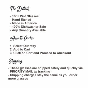 May include: Text listing the details of 16oz pint glasses, including that they are hand etched, made in America, dishwasher safe, and available in any quantity.  Instructions for ordering are listed, including selecting quantity, adding to cart, and proceeding to checkout.  Shipping information is also listed, including that the glasses are shipped via priority mail with tracking and that shipping charges stay the same regardless of the number of glasses ordered.