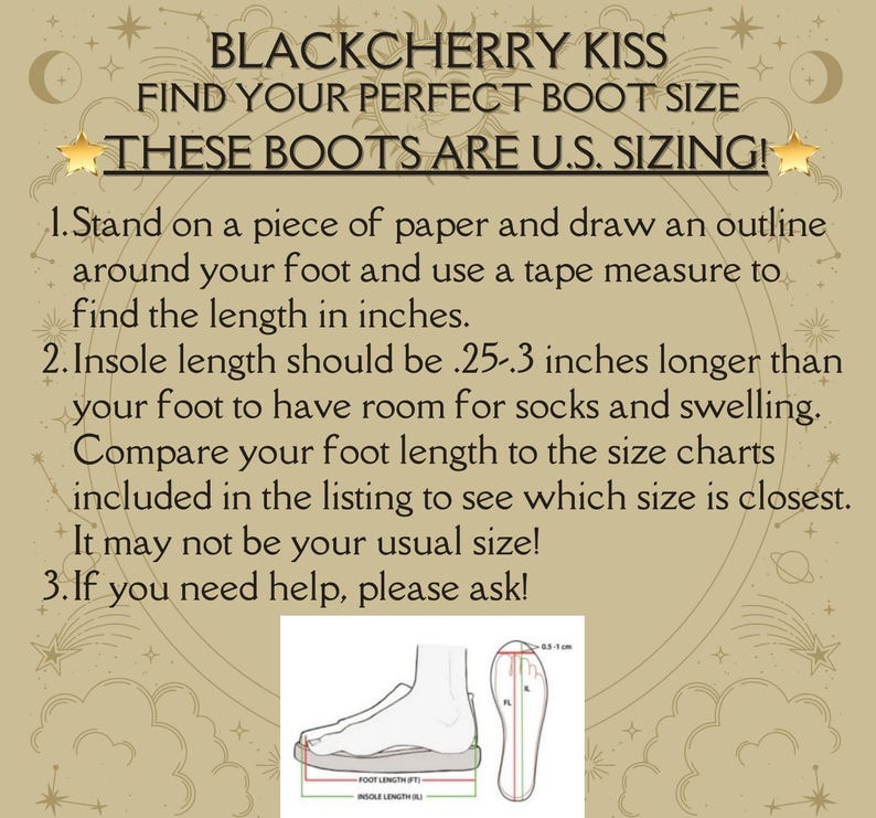 May include: Diagram showing how to measure your foot for boot sizing. The diagram shows a foot outline with measurements for foot length and insole length. The text reads: "BLACKCHERRY KISS FIND YOUR PERFECT BOOT SIZE THESE BOOTS ARE U.S. SIZING! 1. Stand on a piece of paper and draw an outline around your foot and use a tape measure to find the length in inches. 2. Insole length should be .25-.3 inches longer than your foot to have room for socks and swelling. Compare your foot length to the size charts included in the listing to see which size is closest. It may not be your usual size! 3. If you need help, please ask!"