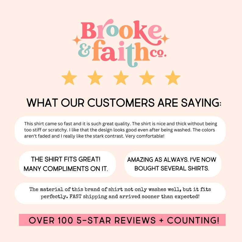 May include: A pink and white graphic with the text "Brooke & faith.co." and five gold stars. The text "WHAT OUR CUSTOMERS ARE SAYING:" is below the stars. There are three customer reviews with the text "THE SHIRT FITS GREAT! MANY COMPLIMENTS ON IT." "AMAZING AS ALWAYS. I'VE NOW BOUGHT SEVERAL SHIRTS." and "The material of this brand of shirt not only washes well, but it fits perfectly. FAST shipping and arrived sooner than expected!" The text "OVER 100 5-STAR REVIEWS + COUNTING!" is at the bottom of the graphic.