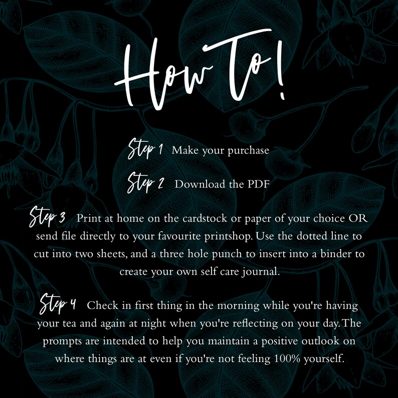 May include: A black and white graphic with teal floral illustrations and white text that reads "How To!" with four steps for creating a self-care journal. Step 1: Make your purchase. Step 2: Download the PDF. Step 3: Print at home or send to a printshop. Step 4: Check in first thing in the morning and again at night.