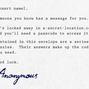May include: A typed note on white paper with the text "[Insert name], Someone you know has a message for you. It's locked away in a-secret-location.com and you'll need a passcode to access it. Contained in this envelope are a series of puzzles. Their answers make up the code you need. Good luck. Anonymous".