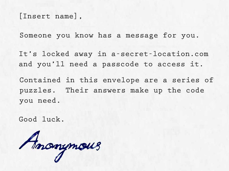 May include: A typed note on white paper with the text "[Insert name], Someone you know has a message for you. It's locked away in a-secret-location.com and you'll need a passcode to access it. Contained in this envelope are a series of puzzles. Their answers make up the code you need. Good luck. Anonymous".