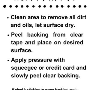 May include: Instructions on how to apply a vinyl sticker. The steps include cleaning the surface, peeling the backing, applying pressure, and peeling the clear backing.  If the vinyl is sticking to the paper backing, apply pressure with a squeegee or credit card to adhere it back to the clear transfer tape.