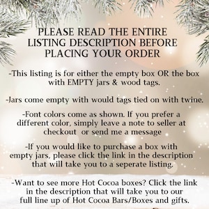 May include: Text overlay on a blurred background of a winter scene. The text reads: "PLEASE READ THE ENTIRE LISTING DESCRIPTION BEFORE PLACING YOUR ORDER - This listing is for either the empty box OR the box with EMPTY jars & wood tags. - Jars come empty with would tags tied on with twine. - Font colors come as shown. If you prefer a different color, simply leave a note to seller at checkout or send me a message - If you would like to purchase a box with empty jars, please click the link in the description that will take you to a seperate listing. - Want to see more Hot Cocoa boxes? Click the link in the description that will take you to our full line up of Hot Cocoa Bars/Boxes and gifts."