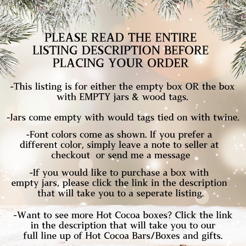 May include: Text overlay on a blurred background of a winter scene. The text reads: "PLEASE READ THE ENTIRE LISTING DESCRIPTION BEFORE PLACING YOUR ORDER - This listing is for either the empty box OR the box with EMPTY jars & wood tags. - Jars come empty with would tags tied on with twine. - Font colors come as shown. If you prefer a different color, simply leave a note to seller at checkout or send me a message - If you would like to purchase a box with empty jars, please click the link in the description that will take you to a seperate listing. - Want to see more Hot Cocoa boxes? Click the link in the description that will take you to our full line up of Hot Cocoa Bars/Boxes and gifts."