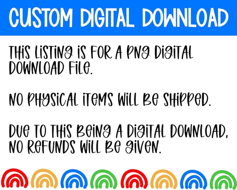 May include: A white background with black text that reads "CUSTOM DIGITAL DOWNLOAD", "THIS LISTING IS FOR A PNG DIGITAL DOWNLOAD FILE.", "NO PHYSICAL ITEMS WILL BE SHIPPED.", and "DUE TO THIS BEING A DIGITAL DOWNLOAD, NO REFUNDS WILL BE GIVEN.". The bottom of the image has a row of five rainbow arches.
