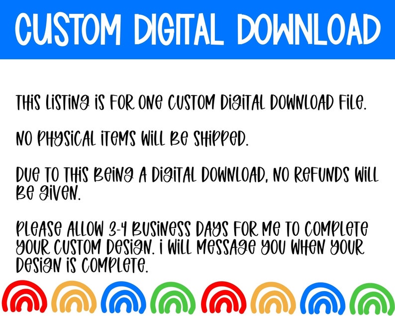 May include: Text on a white background with a blue banner at the top that says "CUSTOM DIGITAL DOWNLOAD". The text below the banner explains that this listing is for one custom digital download file, no physical items will be shipped, and no refunds will be given. The text also states that it will take 3-4 business days to complete the custom design and that the seller will message the buyer when the design is complete. The text is followed by a row of six rainbow arches.