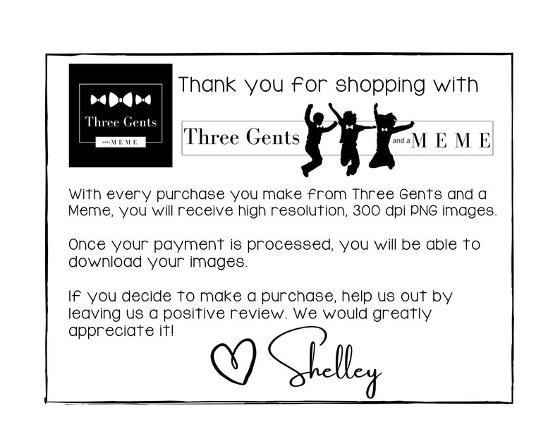 K&ouml;nnte beinhalten: Schwarzwei&szlig;es Logo f&uuml;r Three Gents and a Meme, mit drei Strichm&auml;nnchen, die Fliegen tragen. Der Text "Thank you for shopping with Three Gents and a Meme" steht unter dem Logo. Der Text "With every purchase you make from Three Gents and a Meme, you will receive high resolution, 300 dpi PNG images." steht unter dem Logo. Der Text "Once your payment is processed, you will be able to download your images." steht unter dem Logo. Der Text "If you decide to make a purchase, help us out by leaving us a positive review. We would greatly appreciate it!" steht unter dem Logo. Der Text "Shelley" steht unter dem Logo.