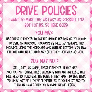 May include: Pink and white chequered background with the text "DRIVE POLICIES" in large, bold, white letters. The text below explains the terms of use for digital and physical products. The text reads: "I want to make this as easy as possible for both of us, so here goes: You may: Use these elements to create unique designs of your own to sell on physical products as well as digitals. This includes using the word art and outline letters. You may fill the outline letters and sell them digitally as well. You may not: Sell, gift, or swap, these elements in any way. You may not share these elements with anyone else, they will need to purchase the drive if they want to use them. You may not sell these elements as it, you must add to them and make them your own unique design."