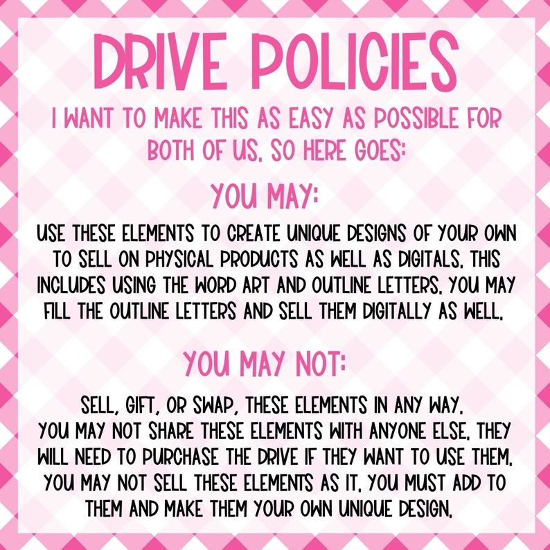May include: Pink and white chequered background with the text "DRIVE POLICIES" in large, bold, white letters. The text below explains the terms of use for digital and physical products. The text reads: "I want to make this as easy as possible for both of us, so here goes: You may: Use these elements to create unique designs of your own to sell on physical products as well as digitals. This includes using the word art and outline letters. You may fill the outline letters and sell them digitally as well. You may not: Sell, gift, or swap, these elements in any way. You may not share these elements with anyone else, they will need to purchase the drive if they want to use them. You may not sell these elements as it, you must add to them and make them your own unique design."