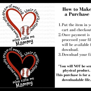 May include: Red heart with the text "Some people only dream of meeting their favorite player, mine calls me Mammy" surrounding it. A baseball is inside the heart. The text "How to Make a Purchase" is on the right side of the image. The text "You will NOT be sent a physical product. This purchase is for a PNG downloadable file." is below the purchase instructions.