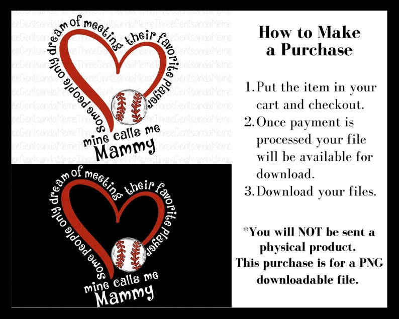 May include: Red heart with the text "Some people only dream of meeting their favorite player, mine calls me Mammy" surrounding it. A baseball is inside the heart. The text "How to Make a Purchase" is on the right side of the image. The text "You will NOT be sent a physical product. This purchase is for a PNG downloadable file." is below the purchase instructions.