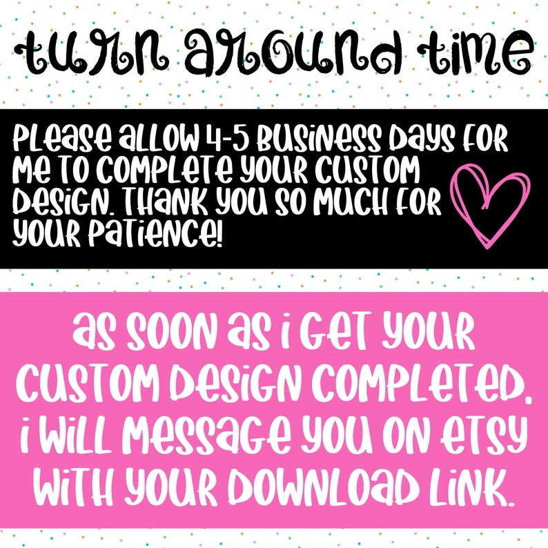 May include: A pink and black graphic with white text that reads "turn around time". The text continues with "Please allow 4-5 business days for me to complete your custom design. Thank you so much for your patience!" and "as soon as i get your custom design completed. i will message you on etsy with your download link."