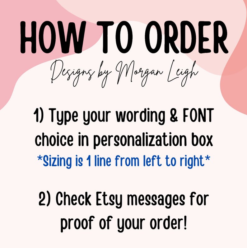 K&ouml;nnte beinhalten: Rosa-wei&szlig;es Grafik mit dem Text "HOW TO ORDER" in Schwarz. Unter dem Text steht "Designs by Morgan Leigh" in schwarzer Kursivschrift. Der Text "1) Geben Sie Ihren Text und die FONT-Auswahl in das Personalisierungsfeld ein *Die Gr&ouml;&szlig;e ist 1 Zeile von links nach rechts*" ist in Schwarz. Der Text "2) &Uuml;berpr&uuml;fen Sie die Etsy-Nachrichten auf den Nachweis Ihrer Bestellung!" ist in Schwarz.