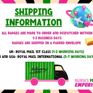 May include: Green and black delivery truck with the word "delivery" written on the side.  The truck is on a white background with pink and green stripes.  The text "SHIPPING INFORMATION" is in green letters on a white background.  The text "ALL BADGES ARE MADE TO ORDER AND DISPATCHED WITHIN 1-3 BUSINESS DAYS. BADGES ARE SHIPPED IN A PADDED ENVELOPE. UK- ROYAL MAIL 1ST CLASS (1-2 WORKING DAYS) EU AND USA- ROYAL MAIL INTERNATIONAL (3-7 WORKING DAYS)" is in black letters on a white background.  The text "OLIVIA'S PRINT EMPORIUM" is in black letters on a white background with pink and green stripes.