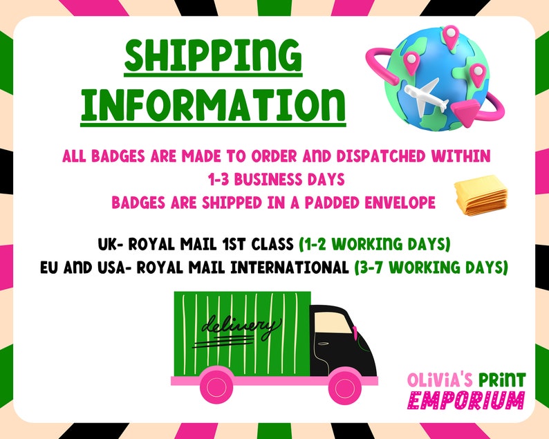 May include: Green and black delivery truck with the word "delivery" written on the side.  The truck is on a white background with pink and green stripes.  The text "SHIPPING INFORMATION" is in green letters on a white background.  The text "ALL BADGES ARE MADE TO ORDER AND DISPATCHED WITHIN 1-3 BUSINESS DAYS. BADGES ARE SHIPPED IN A PADDED ENVELOPE. UK- ROYAL MAIL 1ST CLASS (1-2 WORKING DAYS) EU AND USA- ROYAL MAIL INTERNATIONAL (3-7 WORKING DAYS)" is in black letters on a white background.  The text "OLIVIA'S PRINT EMPORIUM" is in black letters on a white background with pink and green stripes.