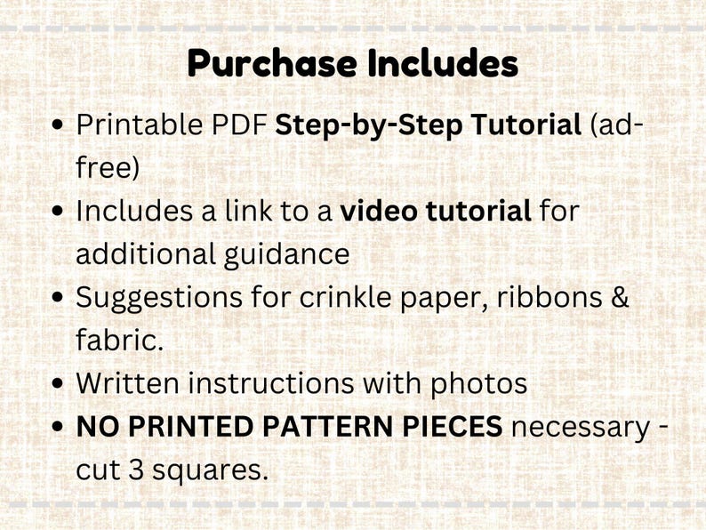 May include: A beige background displays the text "Purchase Includes" and bullet points. These points outline a printable PDF tutorial, a video tutorial link, material suggestions, and written instructions. It also states that no printed pattern pieces are needed.